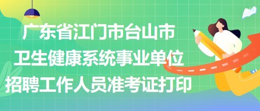 广东省江门市台山市卫生健康系统事业单位招聘工作人员准考证打印