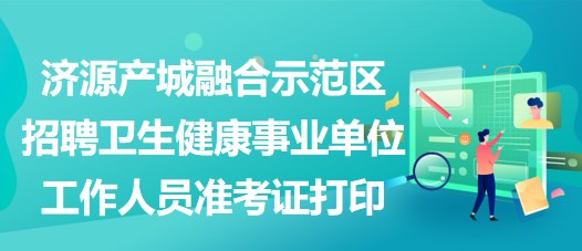 济源产城融合示范区招聘卫生健康事业单位工作人员准考证打印