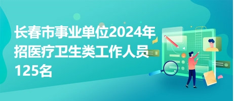 长春市事业单位2024年招医疗卫生类工作人员125名