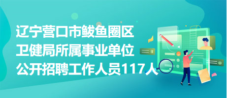 辽宁营口市鲅鱼圈区卫健局所属事业单位公开招聘工作人员117人